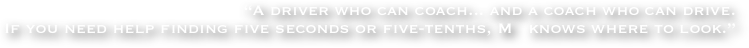 “A driver who can coach... and a coach who can drive. 
If you need help finding five seconds or five-tenths, M   knows where to look.”